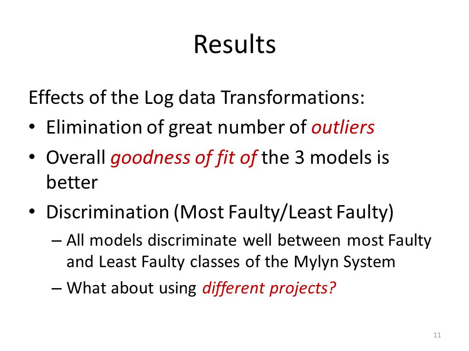 Results Effects of the Log data Transformations: Elimination of great number of outliers Overall goodness of fit of the 3 models is better Discrimination (Most Faulty/Least Faulty) – All models discriminate well between most Faulty and Least Faulty classes of the Mylyn System – What about using different projects.