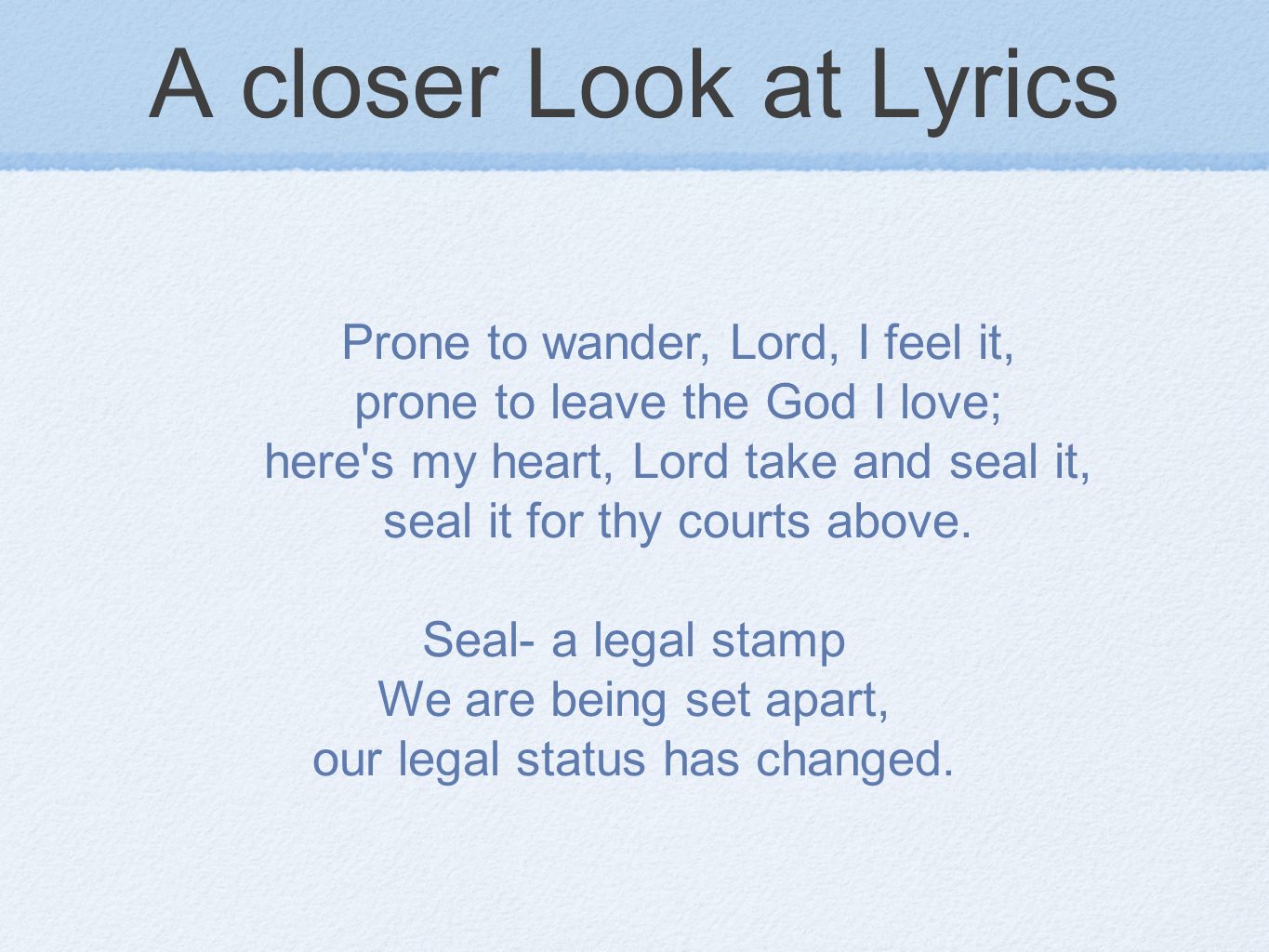 A closer Look at Lyrics Prone to wander, Lord, I feel it, prone to leave the God I love; here s my heart, Lord take and seal it, seal it for thy courts above.