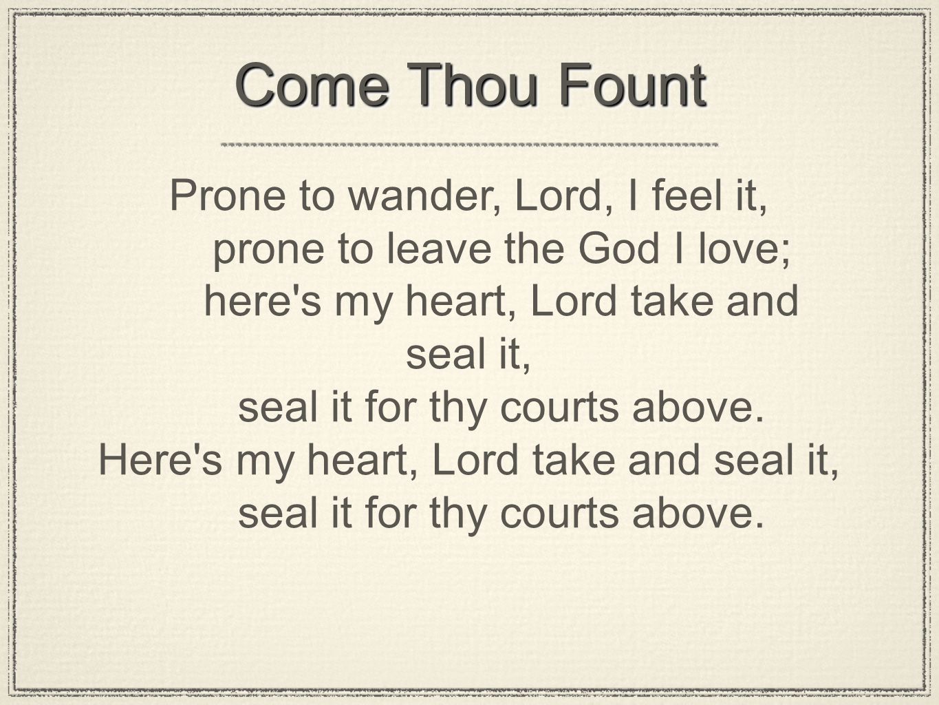 Come Thou Fount Prone to wander, Lord, I feel it, prone to leave the God I love; here s my heart, Lord take and seal it, seal it for thy courts above.