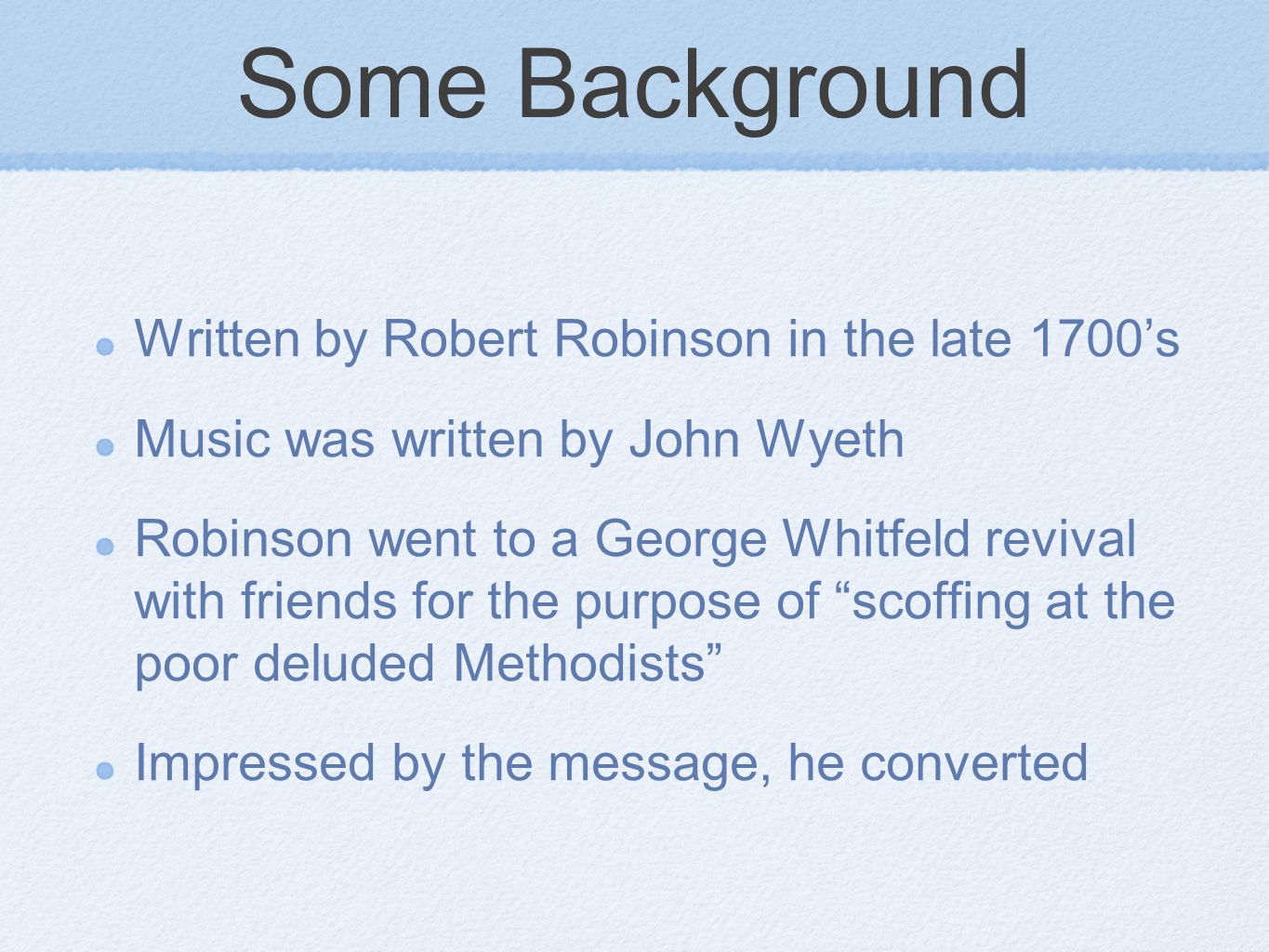 Some Background Written by Robert Robinson in the late 1700’s Music was written by John Wyeth Robinson went to a George Whitfeld revival with friends for the purpose of scoffing at the poor deluded Methodists Impressed by the message, he converted