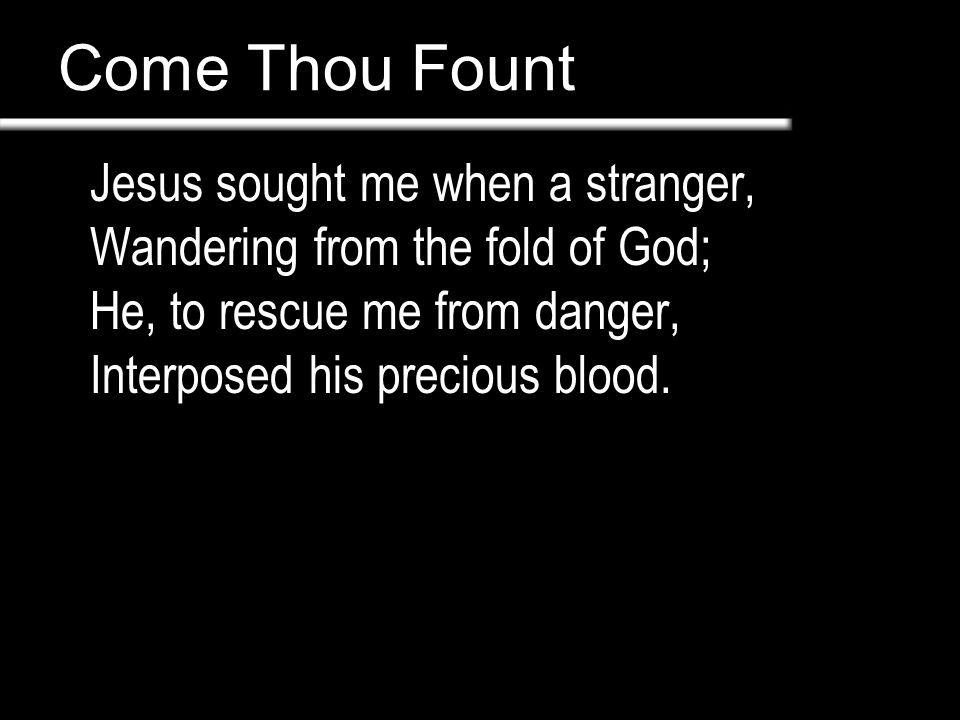 Come Thou Fount Jesus sought me when a stranger, Wandering from the fold of God; He, to rescue me from danger, Interposed his precious blood.