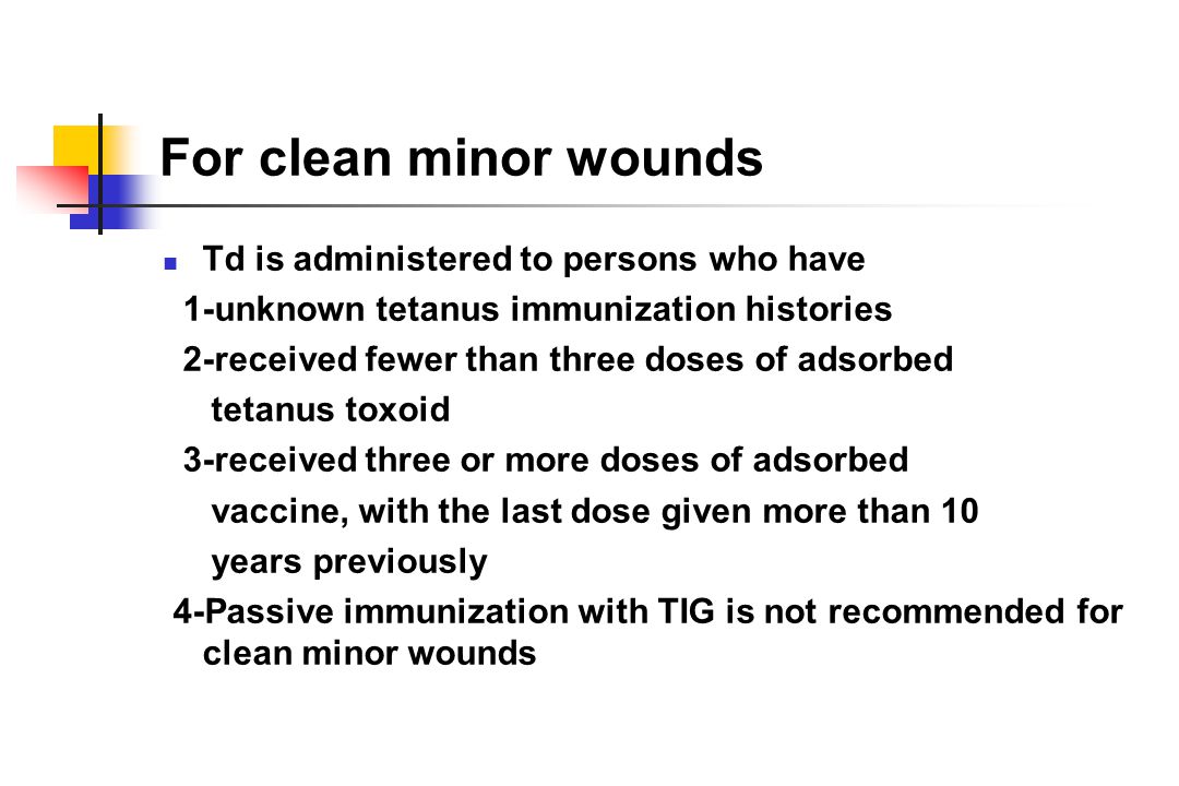 For clean minor wounds Td is administered to persons who have 1-unknown tetanus immunization histories 2-received fewer than three doses of adsorbed tetanus toxoid 3-received three or more doses of adsorbed vaccine, with the last dose given more than 10 years previously 4-Passive immunization with TIG is not recommended for clean minor wounds