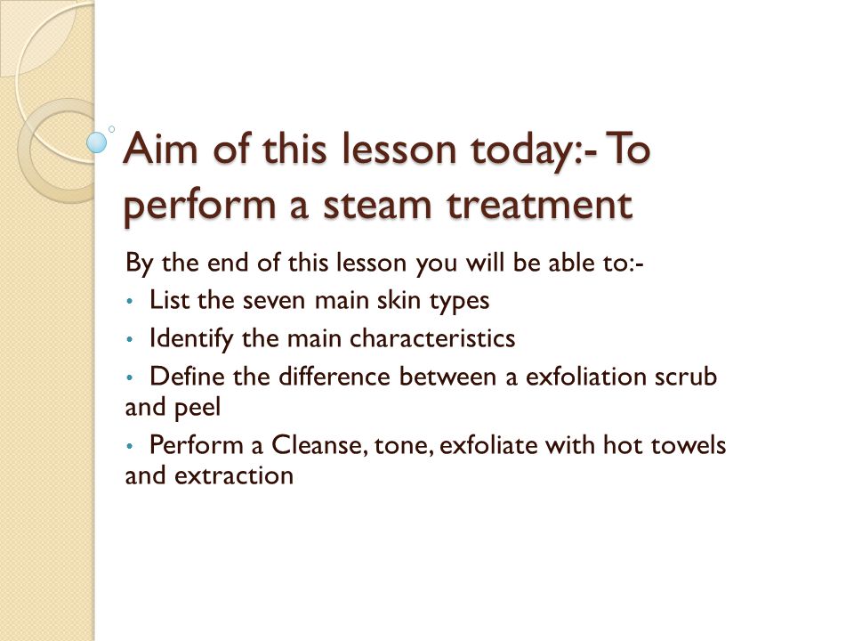 Aim of this lesson today:- To perform a steam treatment By the end of this lesson you will be able to:- List the seven main skin types Identify the main characteristics Define the difference between a exfoliation scrub and peel Perform a Cleanse, tone, exfoliate with hot towels and extraction