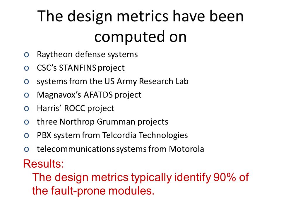 The design metrics have been computed on oRaytheon defense systems oCSC’s STANFINS project osystems from the US Army Research Lab oMagnavox’s AFATDS project oHarris’ ROCC project othree Northrop Grumman projects oPBX system from Telcordia Technologies otelecommunications systems from Motorola Results: The design metrics typically identify 90% of the fault-prone modules.