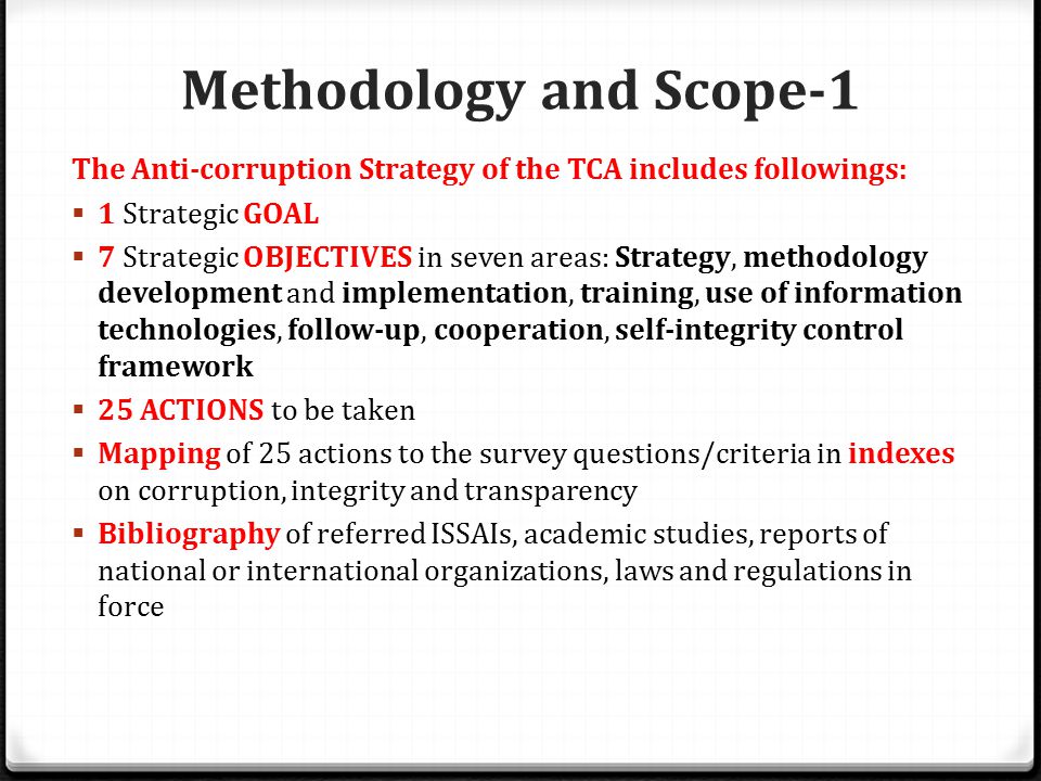 Methodology and Scope-1 The Anti-corruption Strategy of the TCA includes followings:  1 Strategic GOAL  7 Strategic OBJECTIVES in seven areas: Strategy, methodology development and implementation, training, use of information technologies, follow-up, cooperation, self-integrity control framework  25 ACTIONS to be taken  Mapping of 25 actions to the survey questions/criteria in indexes on corruption, integrity and transparency  Bibliography of referred ISSAIs, academic studies, reports of national or international organizations, laws and regulations in force
