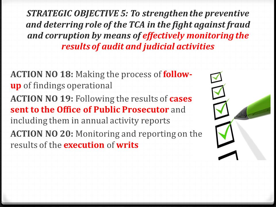STRATEGIC OBJECTIVE 5: To strengthen the preventive and deterring role of the TCA in the fight against fraud and corruption by means of effectively monitoring the results of audit and judicial activities ACTION NO 18: Making the process of follow- up of findings operational ACTION NO 19: Following the results of cases sent to the Office of Public Prosecutor and including them in annual activity reports ACTION NO 20: Monitoring and reporting on the results of the execution of writs