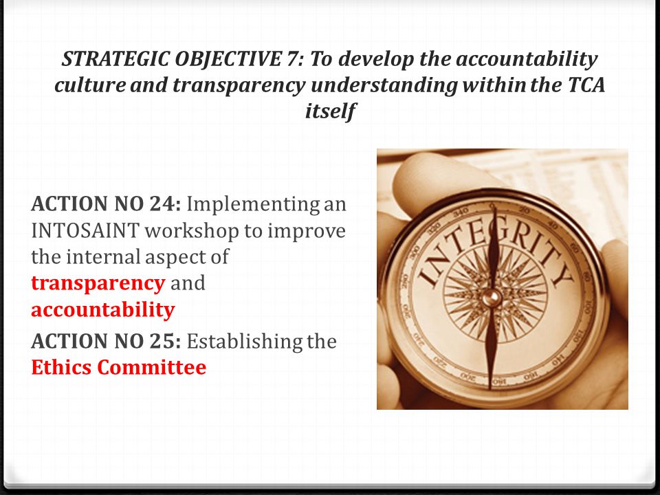 STRATEGIC OBJECTIVE 7: To develop the accountability culture and transparency understanding within the TCA itself ACTION NO 24: Implementing an INTOSAINT workshop to improve the internal aspect of transparency and accountability ACTION NO 25: Establishing the Ethics Committee