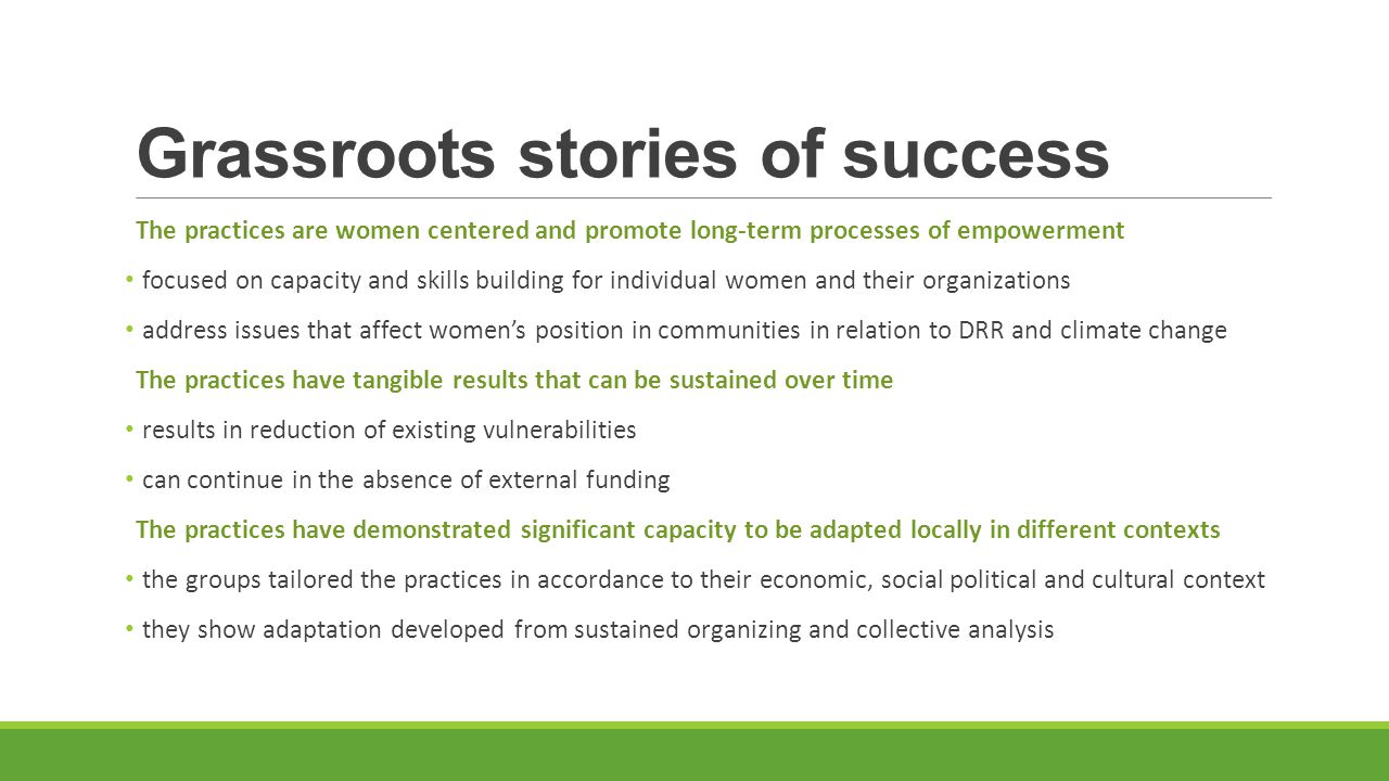 Grassroots stories of success The practices are women centered and promote long-term processes of empowerment focused on capacity and skills building for individual women and their organizations address issues that affect women’s position in communities in relation to DRR and climate change The practices have tangible results that can be sustained over time results in reduction of existing vulnerabilities can continue in the absence of external funding The practices have demonstrated significant capacity to be adapted locally in different contexts the groups tailored the practices in accordance to their economic, social political and cultural context they show adaptation developed from sustained organizing and collective analysis
