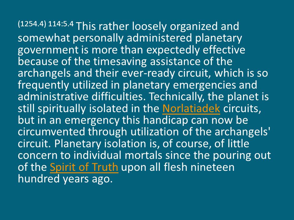 (1254.4) 114:5.4 This rather loosely organized and somewhat personally administered planetary government is more than expectedly effective because of the timesaving assistance of the archangels and their ever-ready circuit, which is so frequently utilized in planetary emergencies and administrative difficulties.