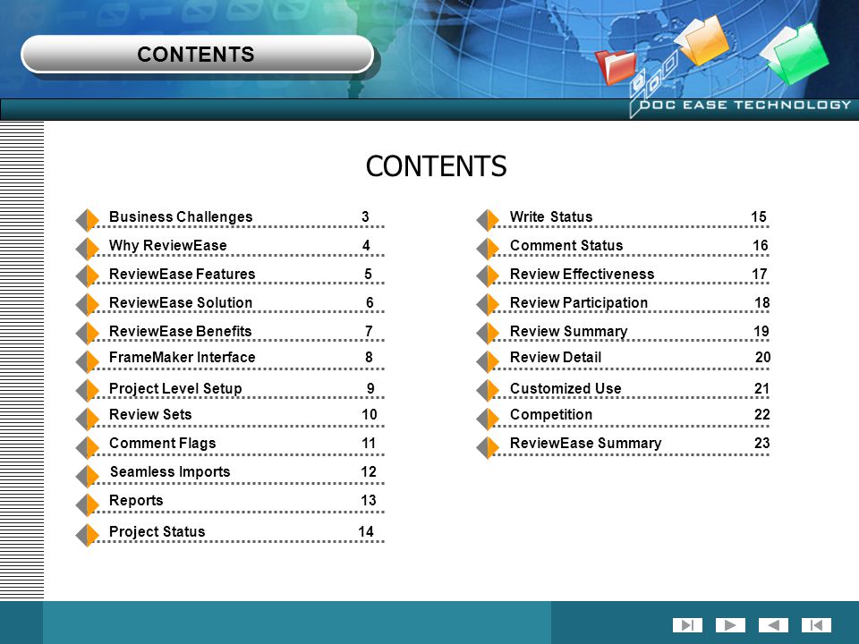 Business Challenges 3 Why ReviewEase 4 ReviewEase Features 5 ReviewEase Solution 6 ReviewEase Benefits 7 FrameMaker Interface 8 Project Level Setup 9 Review Sets 10 Comment Flags 11 Seamless Imports 12 Reports 13 Project Status 14 Write Status 15 Comment Status 16 Review Effectiveness 17 Review Participation 18 Review Summary 19 Review Detail 20 Customized Use 21 Competition 22 ReviewEase Summary 23 CONTENTS