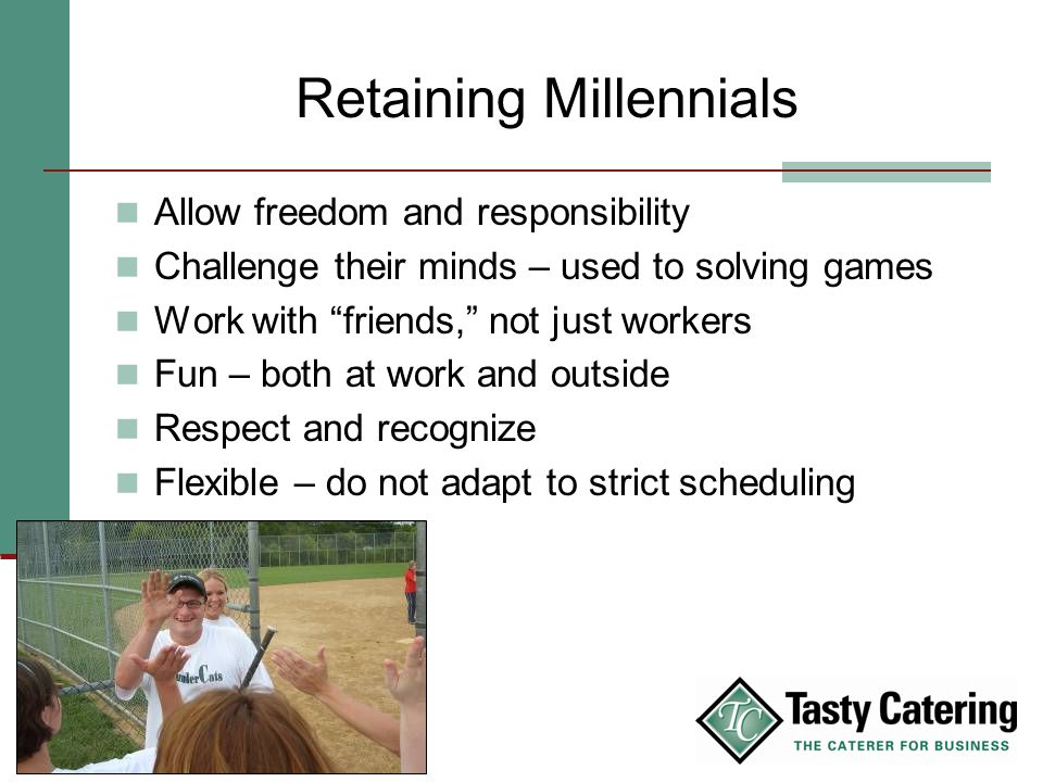 Retaining Millennials Allow freedom and responsibility Challenge their minds – used to solving games Work with friends, not just workers Fun – both at work and outside Respect and recognize Flexible – do not adapt to strict scheduling