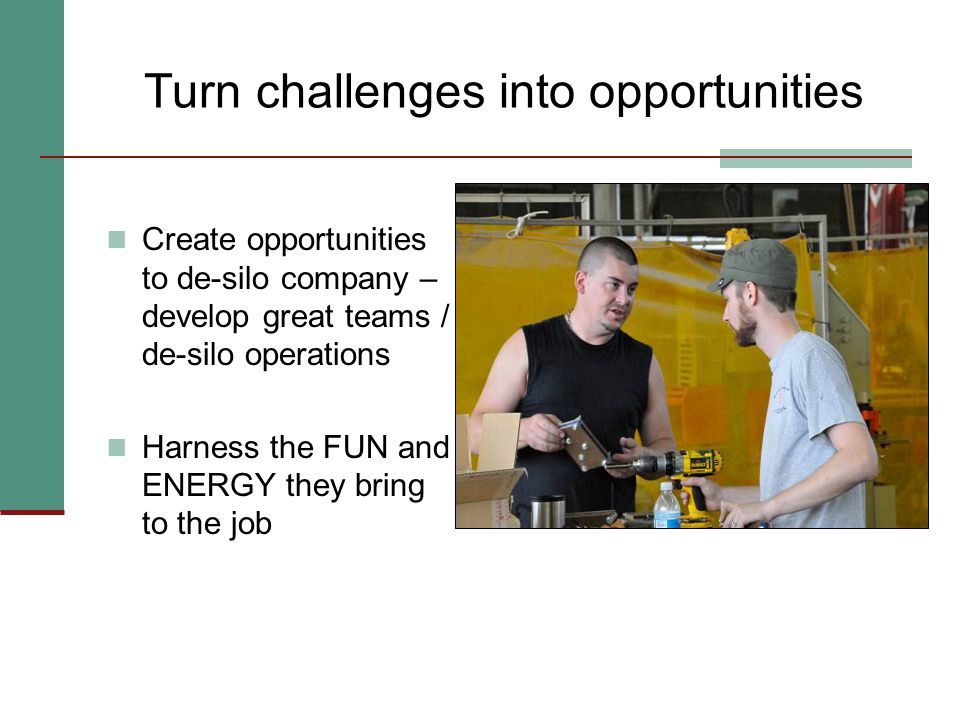Turn challenges into opportunities Create opportunities to de-silo company – develop great teams / de-silo operations Harness the FUN and ENERGY they bring to the job