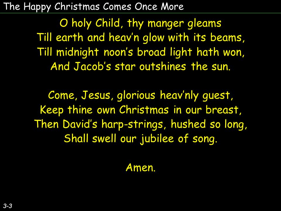 The Happy Christmas Comes Once More O holy Child, thy manger gleams Till earth and heav’n glow with its beams, Till midnight noon’s broad light hath won, And Jacob’s star outshines the sun.