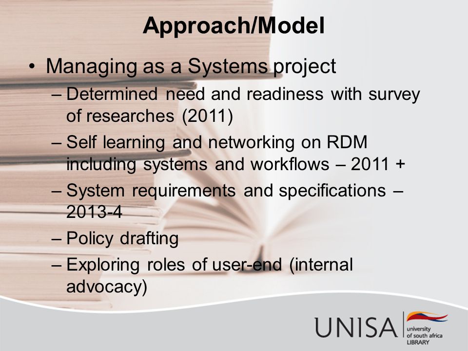 Approach/Model Managing as a Systems project –Determined need and readiness with survey of researches (2011) –Self learning and networking on RDM including systems and workflows – –System requirements and specifications – –Policy drafting –Exploring roles of user-end (internal advocacy)