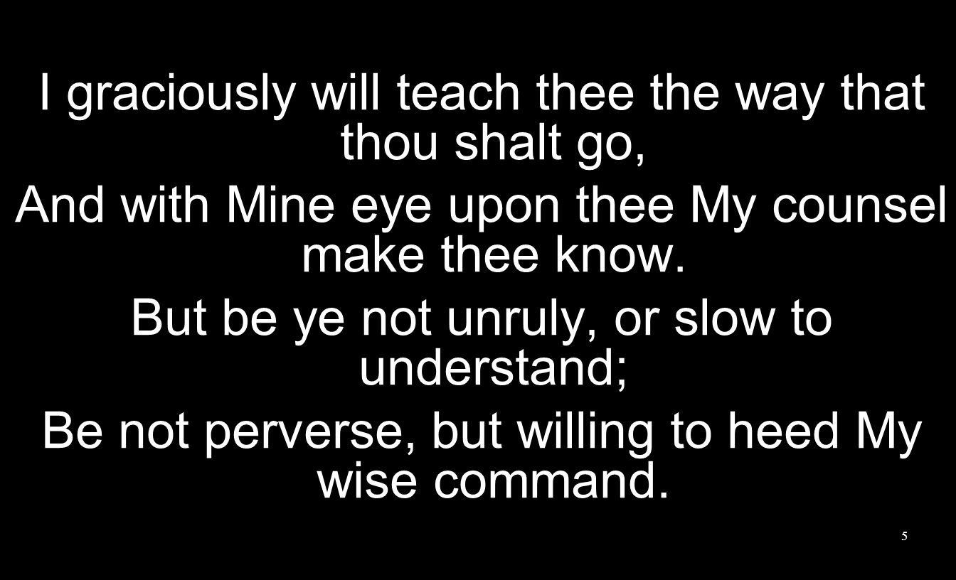 I graciously will teach thee the way that thou shalt go, And with Mine eye upon thee My counsel make thee know.