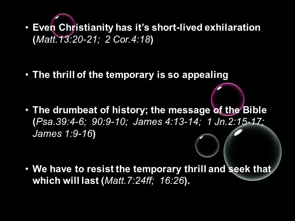Even Christianity has it’s short-lived exhilaration (Matt.13:20-21; 2 Cor.4:18) The thrill of the temporary is so appealing The drumbeat of history; the message of the Bible (Psa.39:4-6; 90:9-10; James 4:13-14; 1 Jn.2:15-17; James 1:9-16) We have to resist the temporary thrill and seek that which will last (Matt.7:24ff; 16:26).