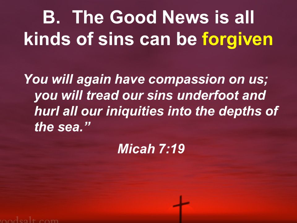 B.The Good News is all kinds of sins can be forgiven You will again have compassion on us; you will tread our sins underfoot and hurl all our iniquities into the depths of the sea. Micah 7:19