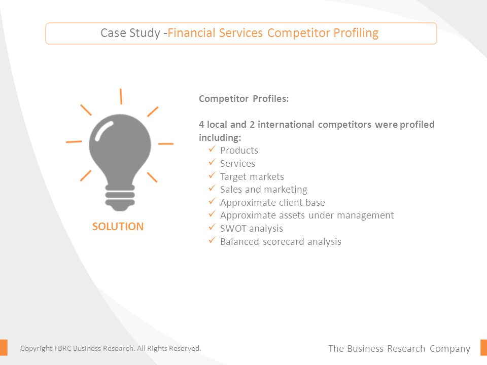 Competitor Profiles: 4 local and 2 international competitors were profiled including: Products Services Target markets Sales and marketing Approximate client base Approximate assets under management SWOT analysis Balanced scorecard analysis SOLUTION The Business Research Company Copyright TBRC Business Research.