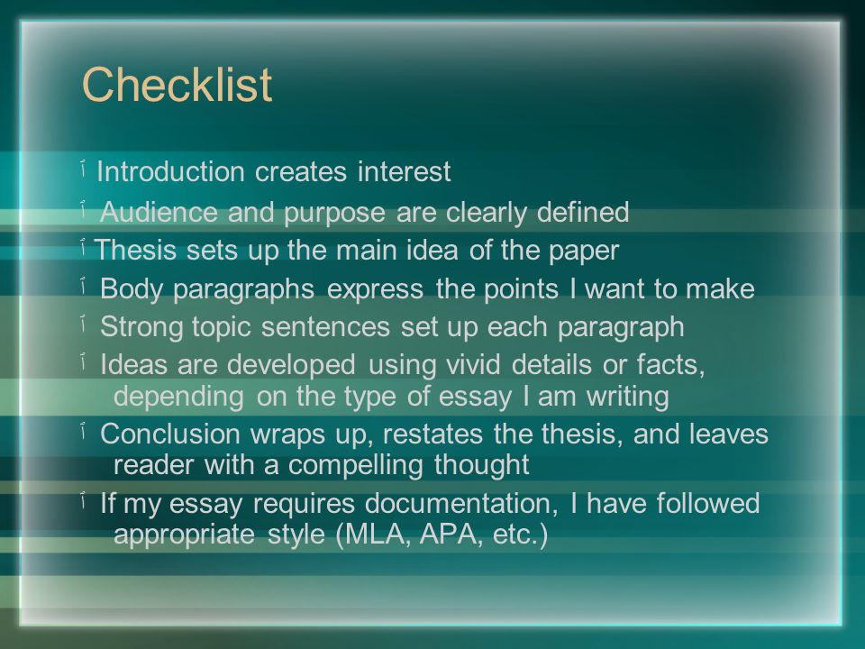 Checklist ٱ Introduction creates interest ٱ Audience and purpose are clearly defined ٱ Thesis sets up the main idea of the paper ٱ Body paragraphs express the points I want to make ٱ Strong topic sentences set up each paragraph ٱ Ideas are developed using vivid details or facts, depending on the type of essay I am writing ٱ Conclusion wraps up, restates the thesis, and leaves reader with a compelling thought ٱ If my essay requires documentation, I have followed appropriate style (MLA, APA, etc.)