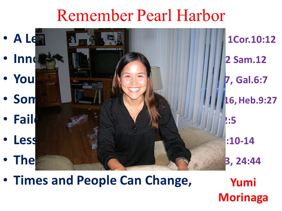 Remember Pearl Harbor A Lesson on Overconfidence, Pr.16:18, 1Cor.10:12 Innocent People Suffer Sometimes, 2 Sam.12 You Reap More Than You Sow, Hos.8:7, Gal.6:7 Some Things You Cannot Stop, 2Cor.4:16, Heb.9:27 Failed to Heed Some Warnings, 2Pet.2:5 Lesson On Surprise, 1Thess.5:1-6, 2Pet.3:10-14 The Need To Be Prepared, Matt.25:1-13, 24:44 Times and People Can Change, Yumi Morinaga
