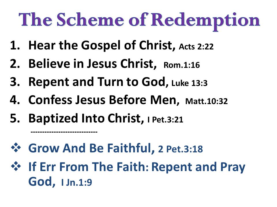 1.Hear the Gospel of Christ, Acts 2:22 2.Believe in Jesus Christ, Rom.1:16 3.Repent and Turn to God, Luke 13:3 4.Confess Jesus Before Men, Matt.10:32 5.Baptized Into Christ, I Pet.3:  Grow And Be Faithful, 2 Pet.3:18  If Err From The Faith : Repent and Pray God, I Jn.1:9