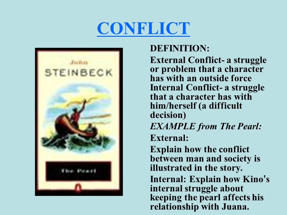 CONFLICT DEFINITION: External Conflict- a struggle or problem that a character has with an outside force Internal Conflict- a struggle that a character has with him/herself (a difficult decision) EXAMPLE from The Pearl: External: Explain how the conflict between man and society is illustrated in the story.