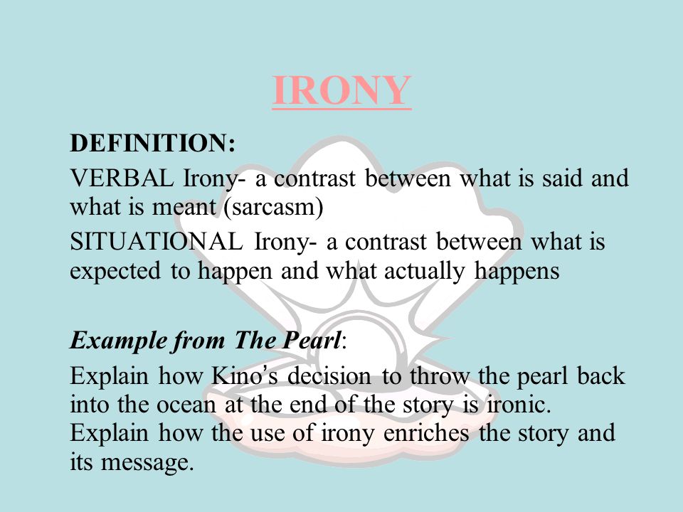 IRONY DEFINITION: VERBAL Irony- a contrast between what is said and what is meant (sarcasm) SITUATIONAL Irony- a contrast between what is expected to happen and what actually happens Example from The Pearl: Explain how Kino ’ s decision to throw the pearl back into the ocean at the end of the story is ironic.