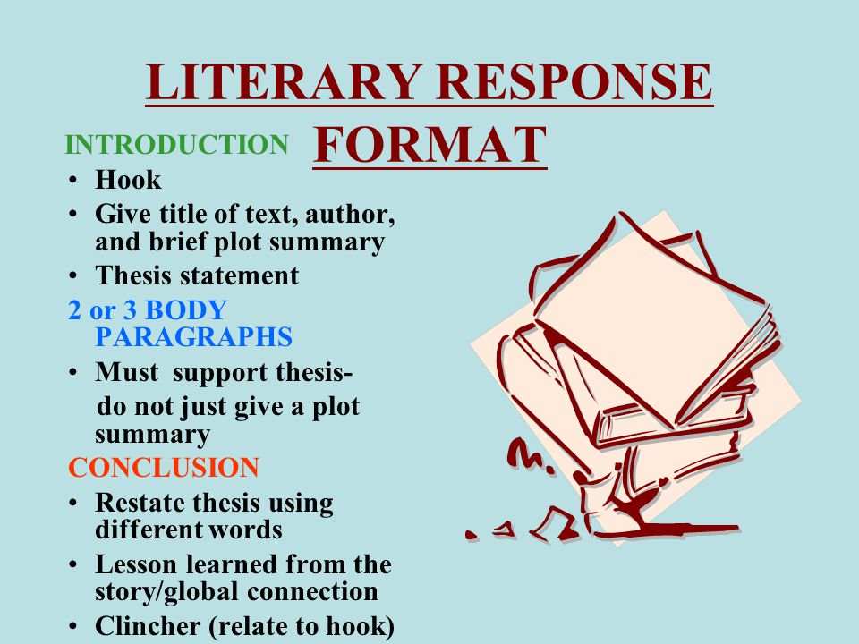 LITERARY RESPONSE FORMAT INTRODUCTION Hook Give title of text, author, and brief plot summary Thesis statement 2 or 3 BODY PARAGRAPHS Must support thesis- do not just give a plot summary CONCLUSION Restate thesis using different words Lesson learned from the story/global connection Clincher (relate to hook)