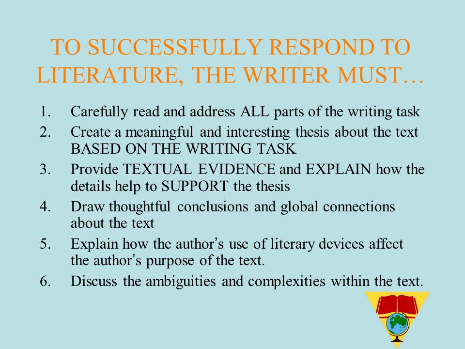 TO SUCCESSFULLY RESPOND TO LITERATURE, THE WRITER MUST… 1.Carefully read and address ALL parts of the writing task 2.Create a meaningful and interesting thesis about the text BASED ON THE WRITING TASK 3.Provide TEXTUAL EVIDENCE and EXPLAIN how the details help to SUPPORT the thesis 4.Draw thoughtful conclusions and global connections about the text 5.Explain how the author ’ s use of literary devices affect the author ’ s purpose of the text.