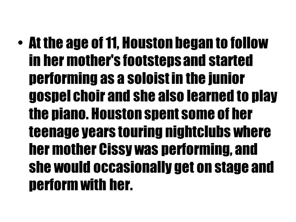 At the age of 11, Houston began to follow in her mother s footsteps and started performing as a soloist in the junior gospel choir and she also learned to play the piano.