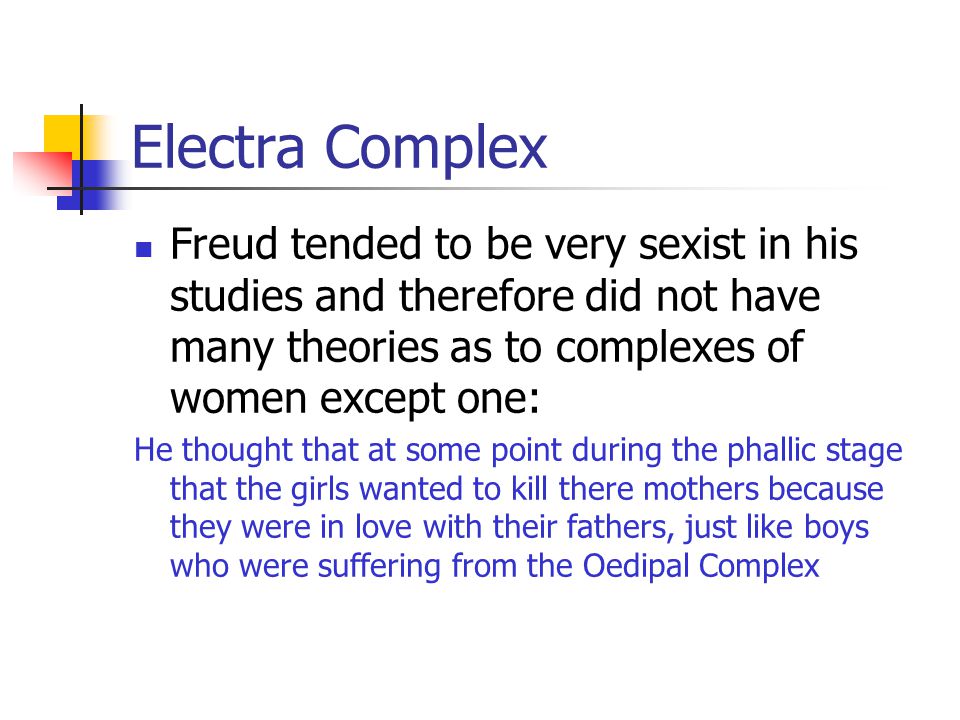 Electra Complex Freud tended to be very sexist in his studies and therefore did not have many theories as to complexes of women except one: He thought that at some point during the phallic stage that the girls wanted to kill there mothers because they were in love with their fathers, just like boys who were suffering from the Oedipal Complex