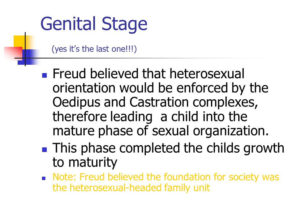 Genital Stage (yes it’s the last one!!!) Freud believed that heterosexual orientation would be enforced by the Oedipus and Castration complexes, therefore leading a child into the mature phase of sexual organization.