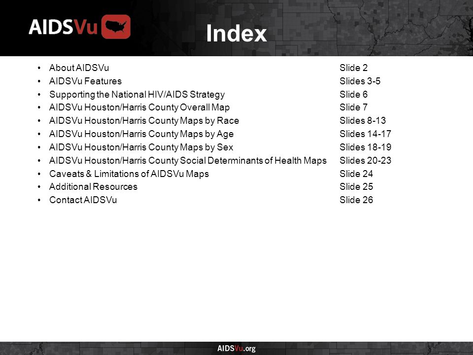 Index About AIDSVuSlide 2 AIDSVu FeaturesSlides 3-5 Supporting the National HIV/AIDS StrategySlide 6 AIDSVu Houston/Harris County Overall MapSlide 7 AIDSVu Houston/Harris County Maps by RaceSlides 8-13 AIDSVu Houston/Harris County Maps by AgeSlides AIDSVu Houston/Harris County Maps by SexSlides AIDSVu Houston/Harris County Social Determinants of Health MapsSlides Caveats & Limitations of AIDSVu MapsSlide 24 Additional ResourcesSlide 25 Contact AIDSVuSlide 26