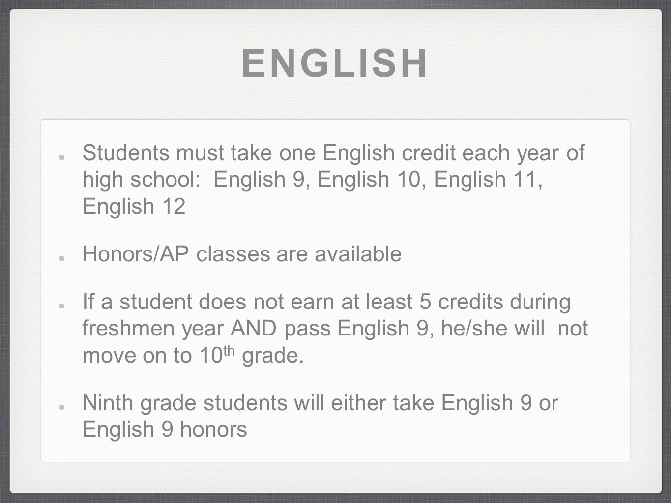 ENGLISH Students must take one English credit each year of high school: English 9, English 10, English 11, English 12 Honors/AP classes are available If a student does not earn at least 5 credits during freshmen year AND pass English 9, he/she will not move on to 10 th grade.
