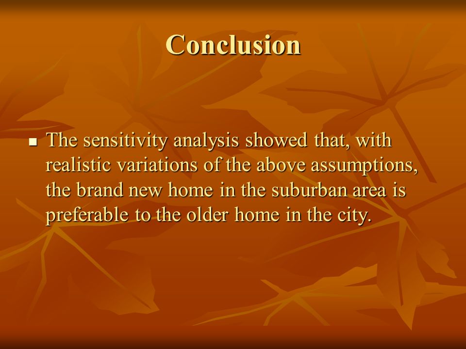 Conclusion The sensitivity analysis showed that, with realistic variations of the above assumptions, the brand new home in the suburban area is preferable to the older home in the city.