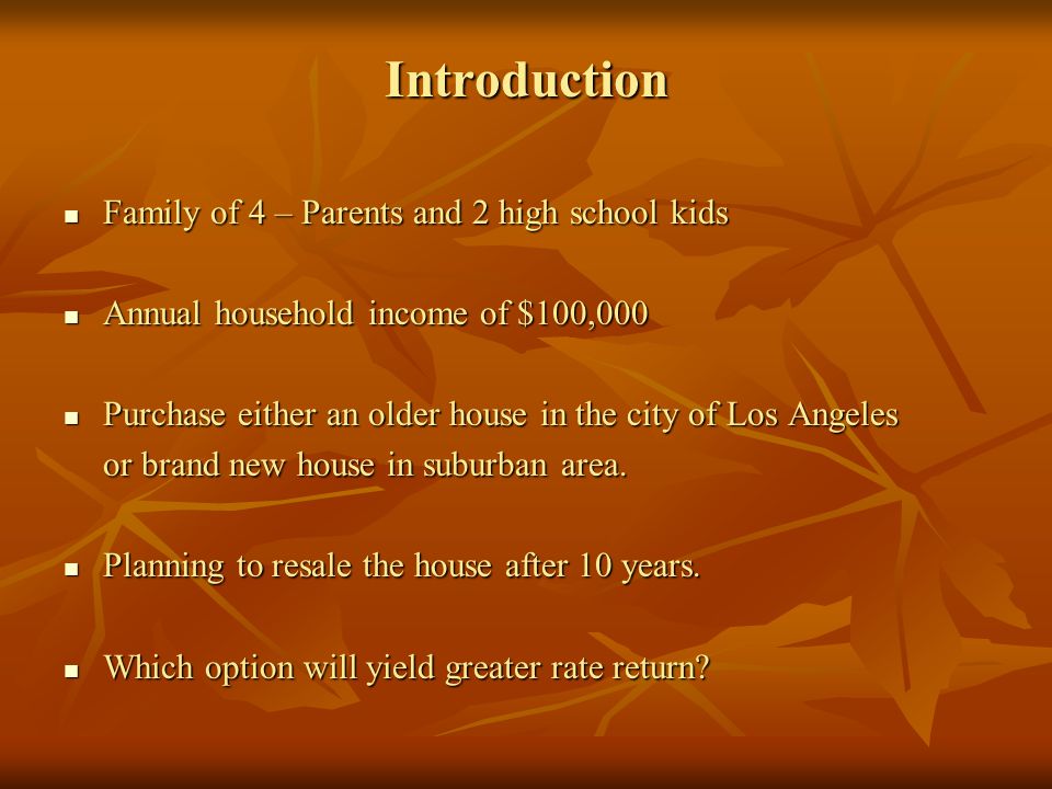 Introduction Family of 4 – Parents and 2 high school kids Family of 4 – Parents and 2 high school kids Annual household income of $100,000 Annual household income of $100,000 Purchase either an older house in the city of Los Angeles Purchase either an older house in the city of Los Angeles or brand new house in suburban area.