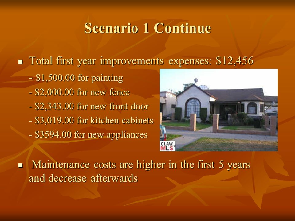 Scenario 1 Continue Total first year improvements expenses: $12,456 Total first year improvements expenses: $12,456 - $1, for painting - $2, for new fence - $2, for new front door - $3, for kitchen cabinets - $ for new appliances Maintenance costs are higher in the first 5 years and decrease afterwards Maintenance costs are higher in the first 5 years and decrease afterwards
