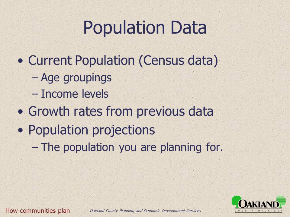 Oakland County Planning and Economic Development Services Population Data Current Population (Census data) –Age groupings –Income levels Growth rates from previous data Population projections –The population you are planning for.
