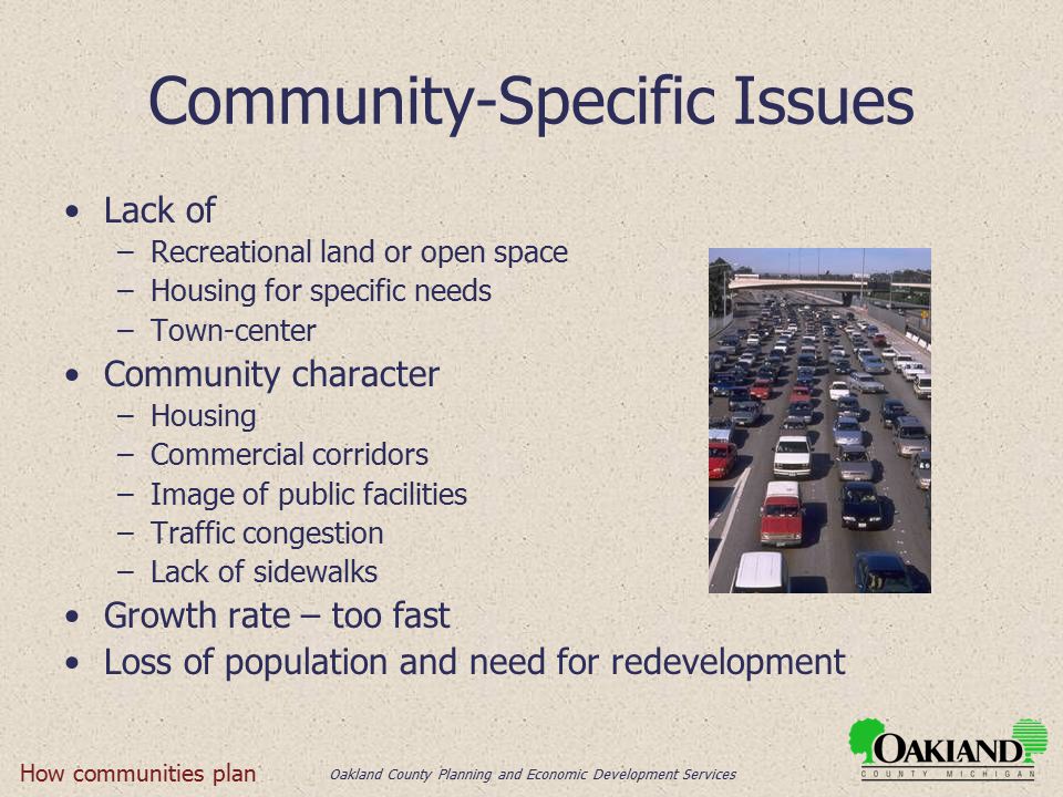 Oakland County Planning and Economic Development Services Community-Specific Issues Lack of –Recreational land or open space –Housing for specific needs –Town-center Community character –Housing –Commercial corridors –Image of public facilities –Traffic congestion –Lack of sidewalks Growth rate – too fast Loss of population and need for redevelopment How communities plan