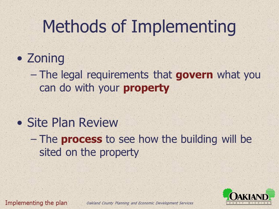 Oakland County Planning and Economic Development Services Methods of Implementing Zoning –The legal requirements that govern what you can do with your property Site Plan Review –The process to see how the building will be sited on the property Implementing the plan