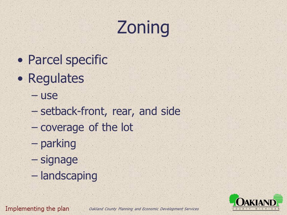 Oakland County Planning and Economic Development Services Zoning Parcel specific Regulates –use –setback-front, rear, and side –coverage of the lot –parking –signage –landscaping Implementing the plan