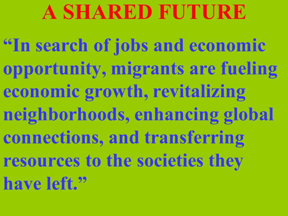 A SHARED FUTURE In search of jobs and economic opportunity, migrants are fueling economic growth, revitalizing neighborhoods, enhancing global connections, and transferring resources to the societies they have left.