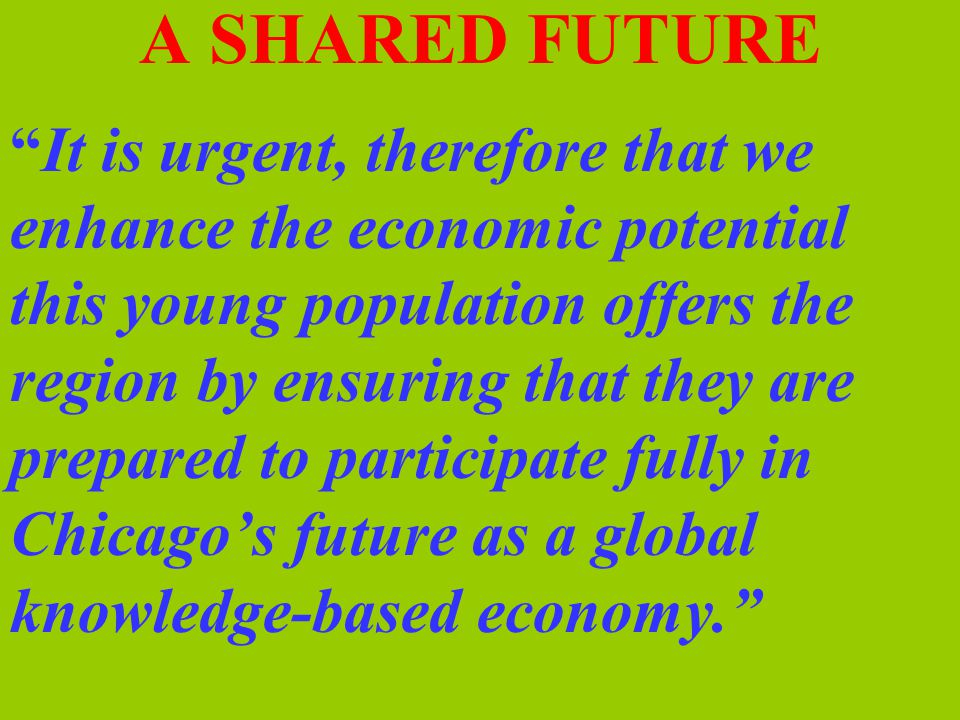 A SHARED FUTURE It is urgent, therefore that we enhance the economic potential this young population offers the region by ensuring that they are prepared to participate fully in Chicago’s future as a global knowledge-based economy.