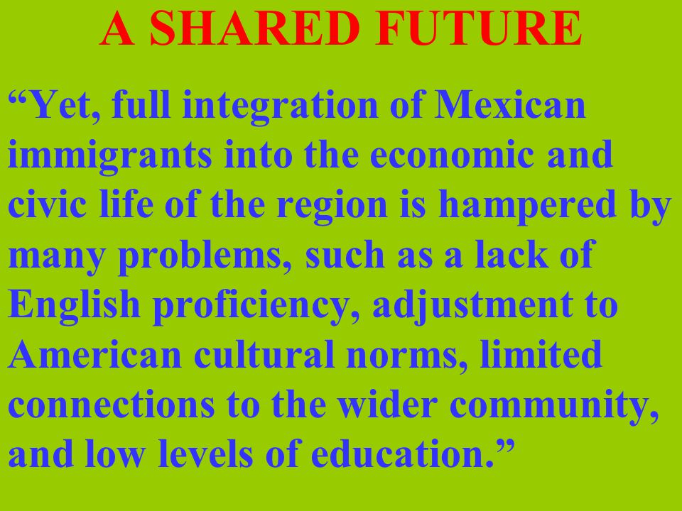 A SHARED FUTURE Yet, full integration of Mexican immigrants into the economic and civic life of the region is hampered by many problems, such as a lack of English proficiency, adjustment to American cultural norms, limited connections to the wider community, and low levels of education.