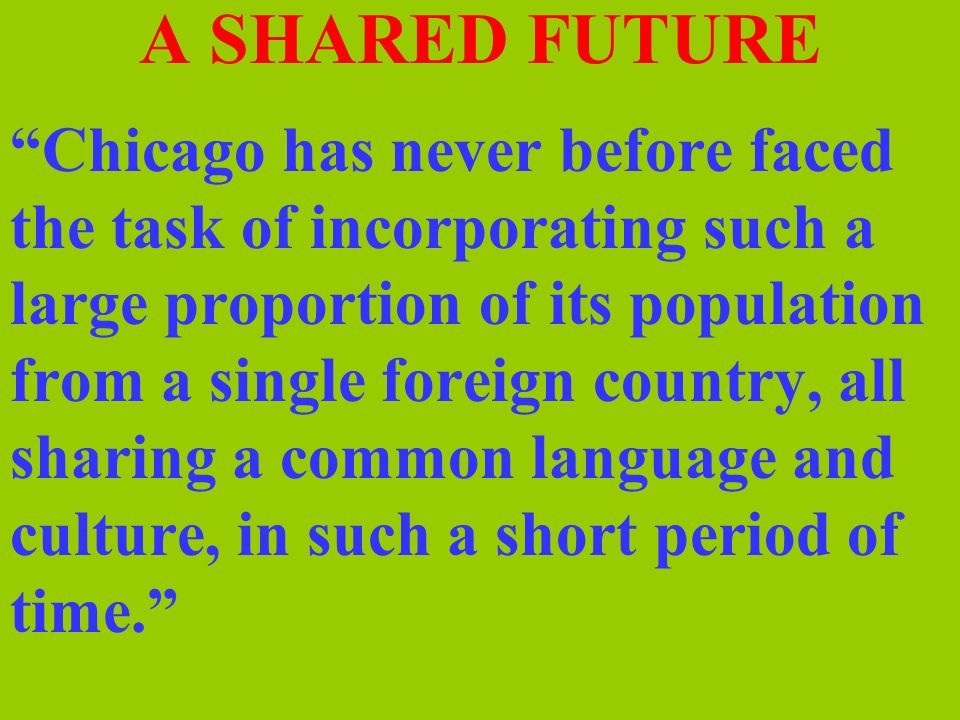 A SHARED FUTURE Chicago has never before faced the task of incorporating such a large proportion of its population from a single foreign country, all sharing a common language and culture, in such a short period of time.