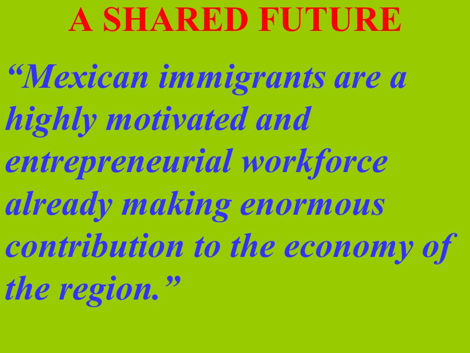 A SHARED FUTURE Mexican immigrants are a highly motivated and entrepreneurial workforce already making enormous contribution to the economy of the region.