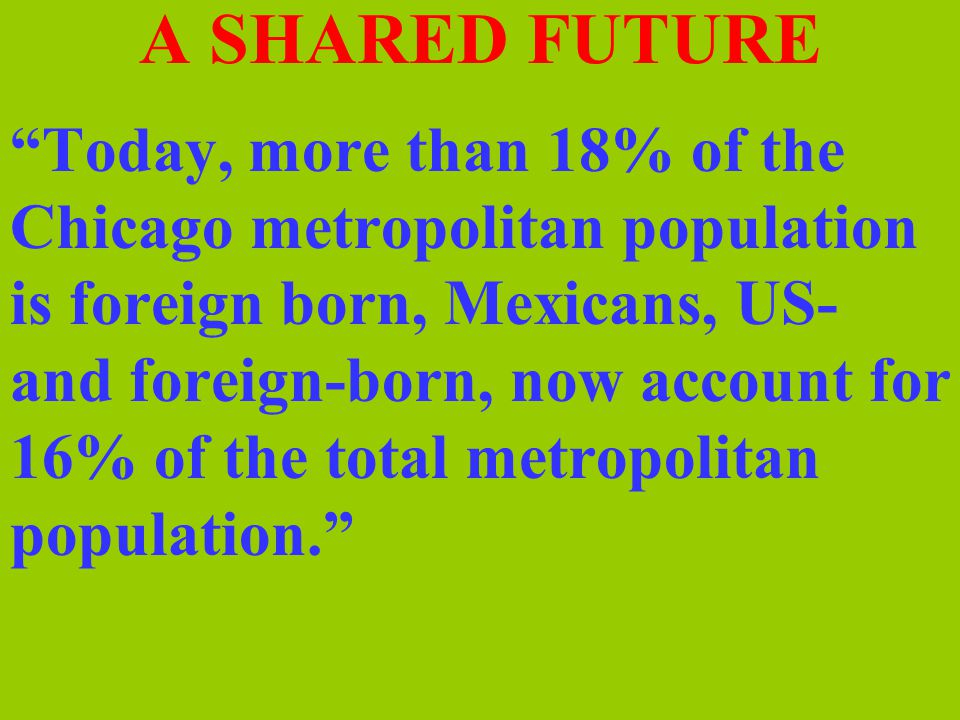 A SHARED FUTURE Today, more than 18% of the Chicago metropolitan population is foreign born, Mexicans, US- and foreign-born, now account for 16% of the total metropolitan population.