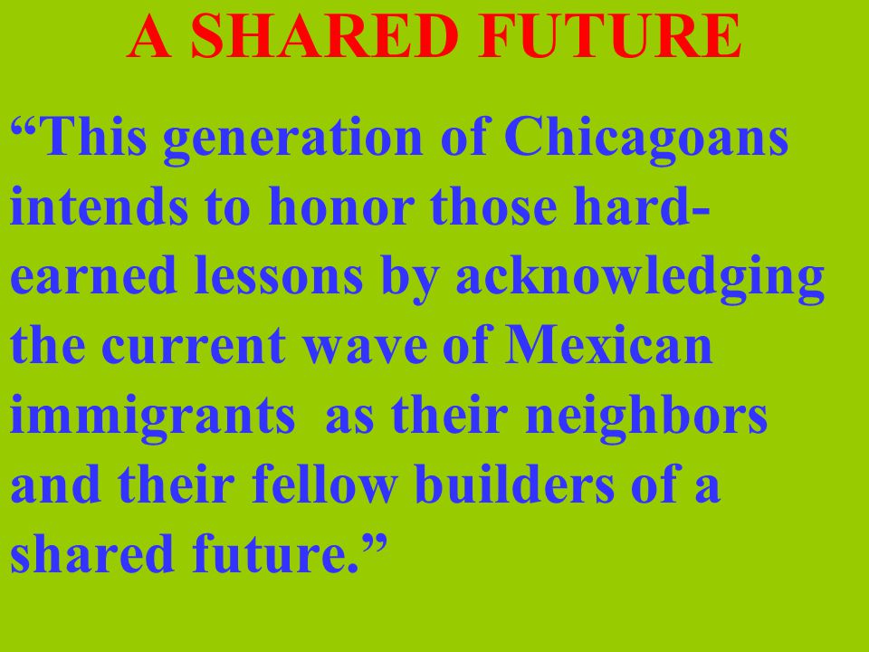 A SHARED FUTURE This generation of Chicagoans intends to honor those hard- earned lessons by acknowledging the current wave of Mexican immigrants as their neighbors and their fellow builders of a shared future.