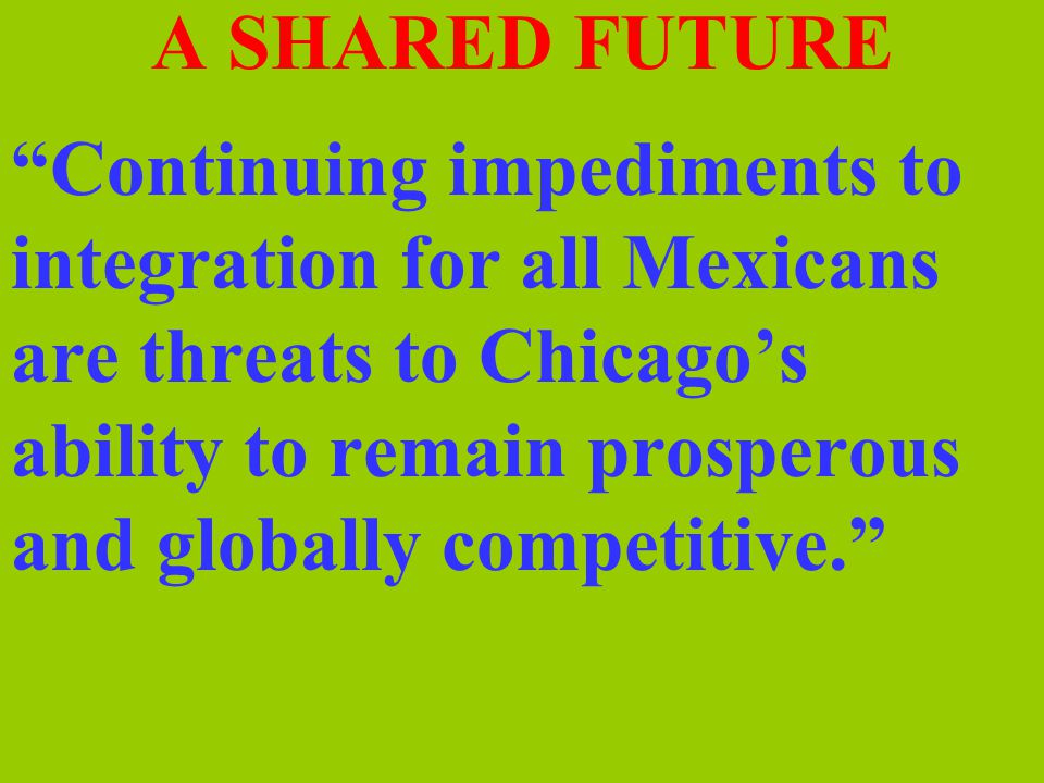 A SHARED FUTURE Continuing impediments to integration for all Mexicans are threats to Chicago’s ability to remain prosperous and globally competitive.