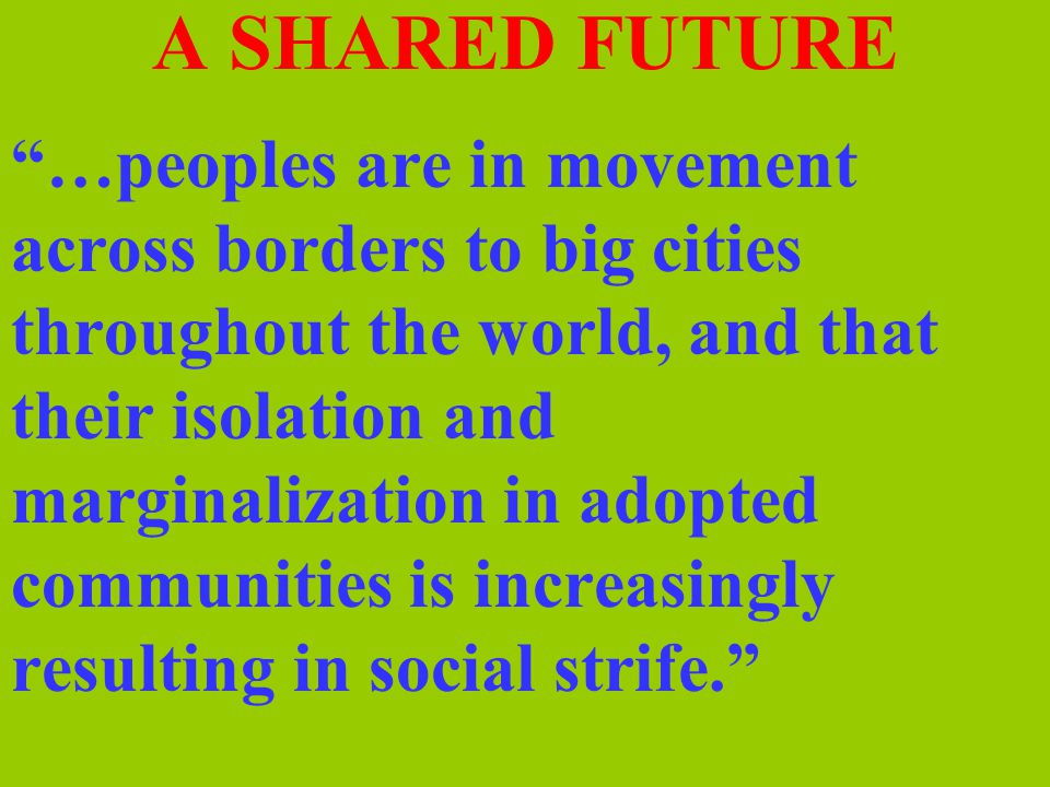 A SHARED FUTURE …peoples are in movement across borders to big cities throughout the world, and that their isolation and marginalization in adopted communities is increasingly resulting in social strife.